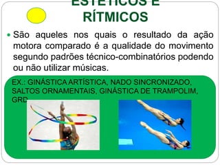 ESTÉTICOS E
RÍTMICOS
 São aqueles nos quais o resultado da ação
motora comparado é a qualidade do movimento
segundo padrões técnico-combinatórios podendo
ou não utilizar músicas.
EX.: GINÁSTICA ARTÍSTICA, NADO SINCRONIZADO,
SALTOS ORNAMENTAIS, GINÁSTICA DE TRAMPOLIM,
GRD.
 