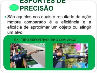 ESPORTES DE
PRECISÃO
 São aqueles nos quais o resultado da ação
motora comparado é a eficiência e a
eficácia de aproximar um objeto ou atingir
um alvo.
EX.: TIRO ESPORTIVO, TIRO COM ARCO.
 