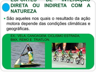 ESPORTES DE INTERAÇÃO
DIRETA OU INDIRETA COM A
NATUREZA
 São aqueles nos quais o resultado da ação
motora depende das condições climáticas e
geográficas.
EX.: VELA, CANOAGEM, CICLISMO ESTRADA,
BMX, REMO E TRIATLON.
 