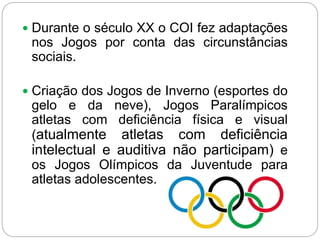  Durante o século XX o COI fez adaptações
nos Jogos por conta das circunstâncias
sociais.
 Criação dos Jogos de Inverno (esportes do
gelo e da neve), Jogos Paralímpicos
atletas com deficiência física e visual
(atualmente atletas com deficiência
intelectual e auditiva não participam) e
os Jogos Olímpicos da Juventude para
atletas adolescentes.
 
