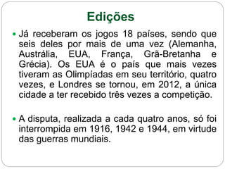 Edições
 Já receberam os jogos 18 países, sendo que
seis deles por mais de uma vez (Alemanha,
Austrália, EUA, França, Grã-Bretanha e
Grécia). Os EUA é o país que mais vezes
tiveram as Olimpíadas em seu território, quatro
vezes, e Londres se tornou, em 2012, a única
cidade a ter recebido três vezes a competição.
 A disputa, realizada a cada quatro anos, só foi
interrompida em 1916, 1942 e 1944, em virtude
das guerras mundiais.
 