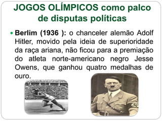 JOGOS OLÍMPICOS como palco
de disputas políticas
 Berlim (1936 ): o chanceler alemão Adolf
Hitler, movido pela ideia de superioridade
da raça ariana, não ficou para a premiação
do atleta norte-americano negro Jesse
Owens, que ganhou quatro medalhas de
ouro.
 