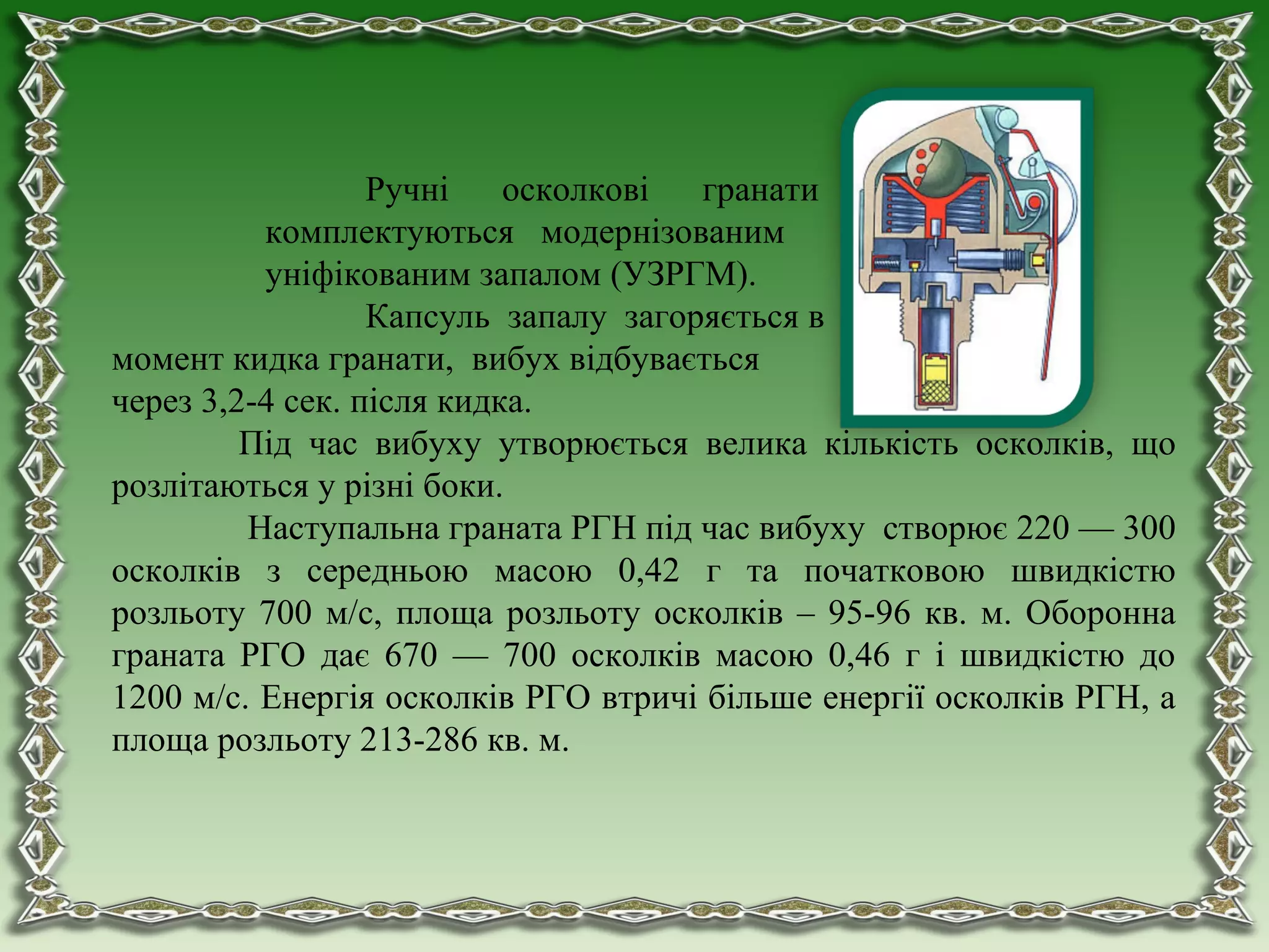 Ручні осколкові гранати
комплектуються модернізованим
уніфікованим запалом (УЗРГМ).
Капсуль запалу загоряється в
момент кидка гранати, вибух відбувається
через 3,2-4 сек. після кидка.
Під час вибуху утворюється велика кількість осколків, що
розлітаються у різні боки.
Наступальна граната РГН під час вибуху створює 220 — 300
осколків з середньою масою 0,42 г та початковою швидкістю
розльоту 700 м/с, площа розльоту осколків – 95-96 кв. м. Оборонна
граната РГО дає 670 — 700 осколків масою 0,46 г і швидкістю до
1200 м/с. Енергія осколків РГО втричі більше енергії осколків РГН, а
площа розльоту 213-286 кв. м.
 
