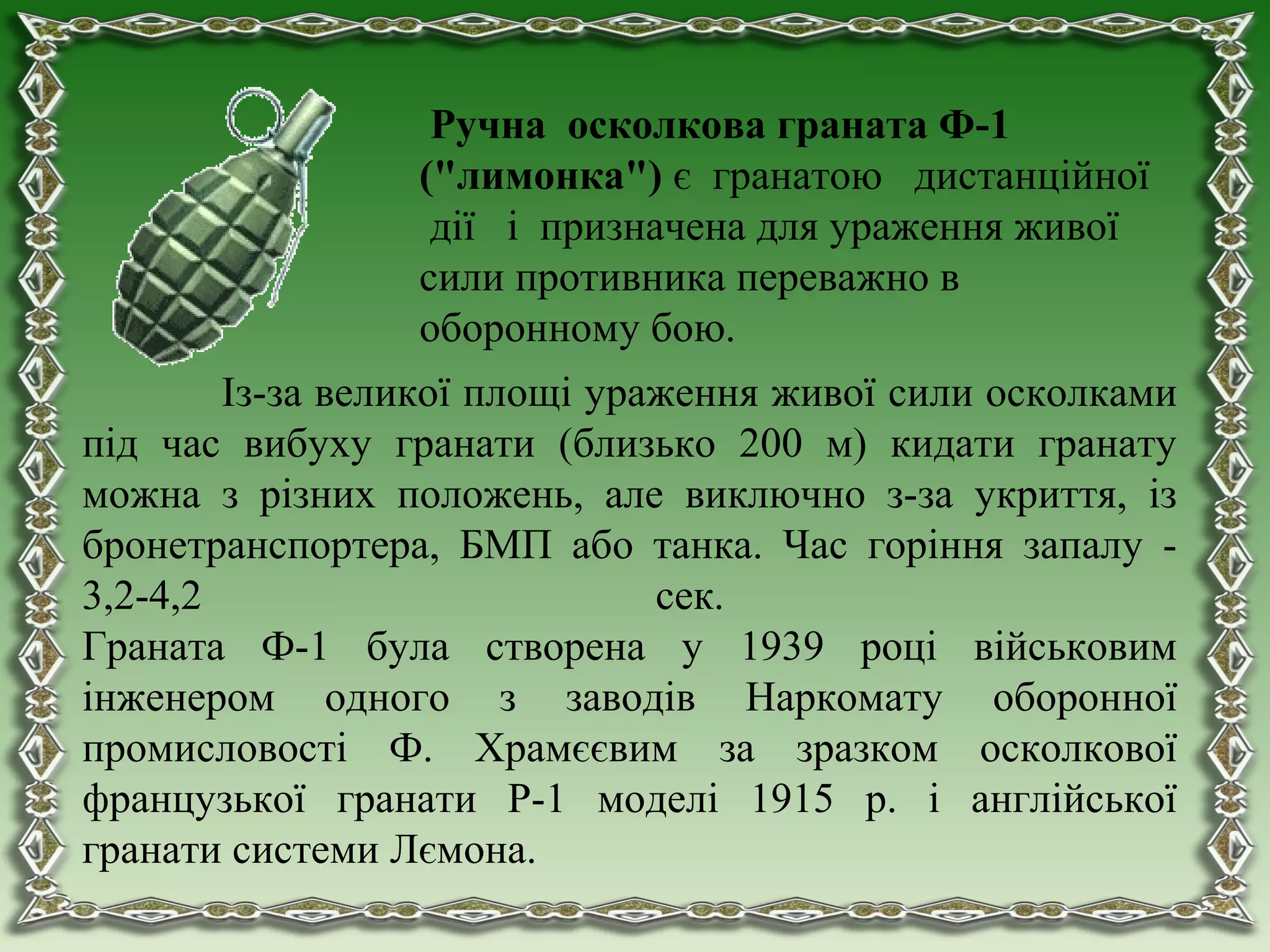 Із-за великої площі ураження живої сили осколками
під час вибуху гранати (близько 200 м) кидати гранату
можна з різних положень, але виключно з-за укриття, із
бронетранспортера, БМП або танка. Час горіння запалу -
3,2-4,2 сек.
Граната Ф-1 була створена у 1939 році військовим
інженером одного з заводів Наркомату оборонної
промисловості Ф. Храмєєвим за зразком осколкової
французької гранати Р-1 моделі 1915 р. і англійської
гранати системи Лємона.
Ручна осколкова граната Ф-1
("лимонка") є гранатою дистанційної
дії і призначена для ураження живої
сили противника переважно в
оборонному бою.
 