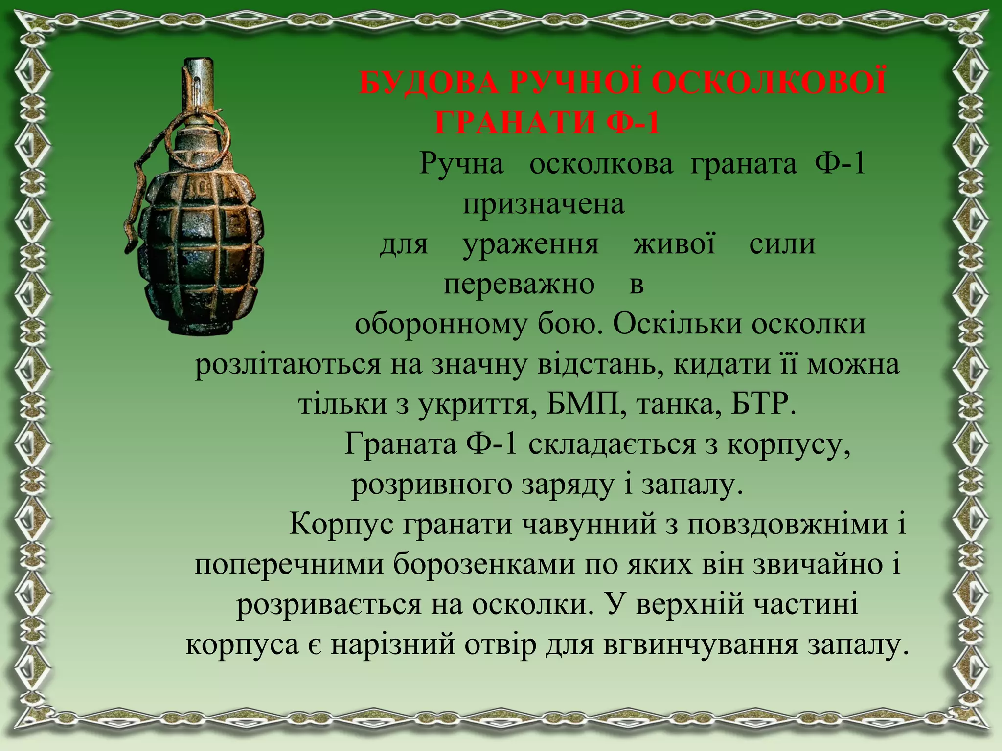 БУДОВА РУЧНОЇ ОСКОЛКОВОЇ
ГРАНАТИ Ф-1
Ручна осколкова граната Ф-1
призначена
для ураження живої сили
переважно в
оборонному бою. Оскільки осколки
розлітаються на значну відстань, кидати її можна
тільки з укриття, БМП, танка, БТР.
Граната Ф-1 складається з корпусу,
розривного заряду і запалу.
Корпус гранати чавунний з повздовжніми і
поперечними борозенками по яких він звичайно і
розривається на осколки. У верхній частині
корпуса є нарізний отвір для вгвинчування запалу.
 