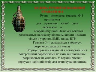 БУДОВА РУЧНОЇ ОСКОЛКОВОЇ
ГРАНАТИ Ф-1
Ручна осколкова граната Ф-1
призначена
для ураження живої сили
переважно в
оборонному бою. Оскільки осколки
розлітаються на значну відстань, кидати її можна
тільки з укриття, БМП, танка, БТР.
Граната Ф-1 складається з корпусу,
розривного заряду і запалу.
Корпус гранати чавунний з повздовжніми і
поперечними борозенками по яких він звичайно і
розривається на осколки. У верхній частині
корпуса є нарізний отвір для вгвинчування запалу.
 