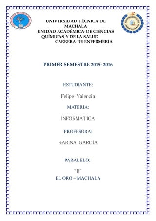 UNIVERSIDAD TÉCNICA DE
MACHALA
UNIDAD ACADÉMICA DE CIENCIAS
QUÍMICAS Y DE LA SALUD
CARRERA DE ENFERMERÍA
PRIMER SEMESTRE 2015- 2016
ESTUDIANTE:
Felipe Valencia
MATERIA:
INFORMATICA
PROFESORA:
KARINA GARCÍA
PARALELO:
“B”
EL ORO – MACHALA
 