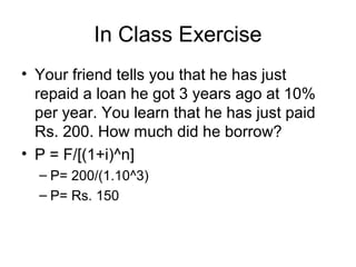 In Class Exercise
• Your friend tells you that he has just
repaid a loan he got 3 years ago at 10%
per year. You learn that he has just paid
Rs. 200. How much did he borrow?
• P = F/[(1+i)^n]
– P= 200/(1.10^3)
– P= Rs. 150
 