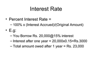 Interest Rate
• Percent Interest Rate =
– 100% x (Interest Accrued)/(Original Amount)
• E.g:
– You Borrow Rs. 20,000@15% interest
– Interest after one year = 20,000x0.15=Rs.3000
– Total amount owed after 1 year = Rs. 23,000
 