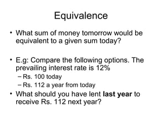 Equivalence
• What sum of money tomorrow would be
equivalent to a given sum today?
• E.g: Compare the following options. The
prevailing interest rate is 12%
– Rs. 100 today
– Rs. 112 a year from today
• What should you have lent last year to
receive Rs. 112 next year?
 