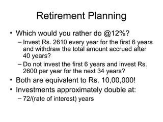 Retirement Planning
• Which would you rather do @12%?
– Invest Rs. 2610 every year for the first 6 years
and withdraw the total amount accrued after
40 years?
– Do not invest the first 6 years and invest Rs.
2600 per year for the next 34 years?
• Both are equivalent to Rs. 10,00,000!
• Investments approximately double at:
– 72/(rate of interest) years
 