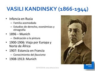 VASILI KANDINSKY (1866-1944)
ADITECSOCIAL www.aditecsocial.es 10
• Infancia en Rusia
– Familia acomodada
– Estudios de derecho, económicas y
etnografía
• 1896 – Munich
– Dedicación a la pintura
• 1900-1906: Viaja por Europa y
Norte de África
• 1907: Estancia en Francia
– Conocimiento del fauvismo
• 1908-1913: Munich
 