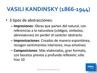 VASILI KANDINSKY (1866-1944)
• 3 tipos de abstracciones:
– Impresiones: Obras que parten del natural, con
referencias a la naturaleza (códigos, símbolos,
abreviaturas) sin perder el carácter abstracto
– Improvisaciones: Creados de manera espontánea,
recogen sentimientos interiores; muy emotivos
– Composiciones: Más elaborados, gran formato,
con bocetos previos y profunda reflexión; sólo
hizo 10
ADITECSOCIAL www.aditecsocial.es 21
 
