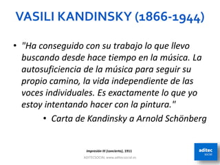 VASILI KANDINSKY (1866-1944)
ADITECSOCIAL www.aditecsocial.es 23
Impresión III (concierto), 1911
• "Ha conseguido con su trabajo lo que llevo
buscando desde hace tiempo en la música. La
autosuficiencia de la música para seguir su
propio camino, la vida independiente de las
voces individuales. Es exactamente lo que yo
estoy intentando hacer con la pintura."
• Carta de Kandinsky a Arnold Schönberg
 