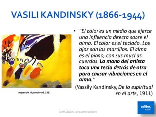 VASILI KANDINSKY (1866-1944)
• "El color es un medio que ejerce
una influencia directa sobre el
alma. El color es el teclado. Los
ojos son los martillos. El alma
es el piano, con sus muchas
cuerdas. La mano del artista
toca una tecla detrás de otra
para causar vibraciones en el
alma."
(Vassily Kandinsky, De lo espiritual
en el arte, 1911)
ADITECSOCIAL www.aditecsocial.es 27
Impresión III (concierto), 1911
 
