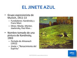 EL JINETE AZUL
ADITECSOCIAL www.aditecsocial.es 3
• Grupo expresionista de
Munich, 1911-13
– Fundadores: Kandinsky y
Franz Marc
– Otros: Macke, Münter,
Jawlensky, Paul Klee…
• Nombre tomado de una
pintura de Kandinsky,
1903
– Portada de Almanach
(1912)
– Jinete = “Renacimiento del
Espíritu”
 