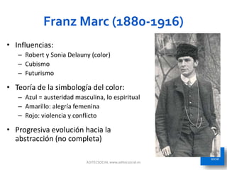 Franz Marc (1880-1916)
ADITECSOCIAL www.aditecsocial.es 34
• Influencias:
– Robert y Sonia Delauny (color)
– Cubismo
– Futurismo
• Teoría de la simbología del color:
– Azul = austeridad masculina, lo espiritual
– Amarillo: alegría femenina
– Rojo: violencia y conflicto
• Progresiva evolución hacia la
abstracción (no completa)
 