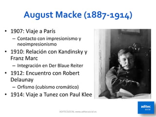 August Macke (1887-1914)
ADITECSOCIAL www.aditecsocial.es 43
• 1907: Viaje a París
– Contacto con impresionismo y
neoimpresionismo
• 1910: Relación con Kandinsky y
Franz Marc
– Integración en Der Blaue Reiter
• 1912: Encuentro con Robert
Delaunay
– Orfismo (cubismo cromático)
• 1914: Viaje a Tunez con Paul Klee
 
