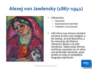 Alexej von Jawlensky (1867-1941)
ADITECSOCIAL www.aditecsocial.es 54
• Influencias:
– Fauvismo
– Expresionismo berlinés
– Tradición rusa (iconos)
• «Mi alma rusa estuvo siempre
cercana al arte ruso antiguo, a
los iconos, al arte bizantino, a
los mosaicos de Rávena
,Venecia y Roma y al arte
románico. Todas estas formas
artísticas causaron en mi alma
una profunda vibración, pues
sentía en ellas el verdadero
lenguaje espiritual»
 