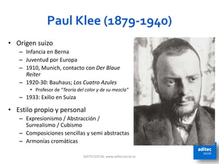Paul Klee (1879-1940)
ADITECSOCIAL www.aditecsocial.es 68
• Origen suizo
– Infancia en Berna
– Juventud por Europa
– 1910, Munich, contacto con Der Blaue
Reiter
– 1920-30: Bauhaus; Los Cuatro Azules
• Profesor de “Teoría del color y de su mezcla”
– 1933: Exilio en Suiza
• Estilo propio y personal
– Expresionismo / Abstracción /
Surrealismo / Cubismo
– Composiciones sencillas y semi abstractas
– Armonías cromáticas
 