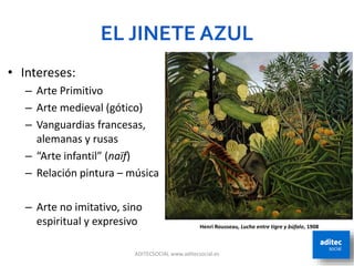 EL JINETE AZUL
ADITECSOCIAL www.aditecsocial.es 8
• Intereses:
– Arte Primitivo
– Arte medieval (gótico)
– Vanguardias francesas,
alemanas y rusas
– “Arte infantil” (naïf)
– Relación pintura – música
– Arte no imitativo, sino
espiritual y expresivo Henri Rousseau, Lucha entre tigre y búfalo, 1908
 