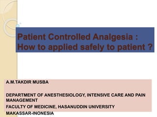 Patient Controlled Analgesia :
How to applied safely to patient ?
A.M.TAKDIR MUSBA
DEPARTMENT OF ANESTHESIOLOGY, INTENSIVE CARE AND PAIN
MANAGEMENT
FACULTY OF MEDICINE, HASANUDDIN UNIVERSITY
MAKASSAR-INONESIA
 