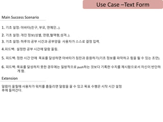 Use Case –Text Form
Main Success Scenario
1. 기초 설정: 아바타(친구, 부모, 연예인…).
2. 기초 설정: 개인 정보(성별, 연령,혈액형,성격..).
3. 기초 설정: 하루의 공부 시간과 공부양을 사용자가 스스로 결정 입력.
4.피드백: 설정한 공부 시간에 알람 올림.
5. 피드백: 정한 시간 안에 목표를 달성하면 아바타가 칭찬과 응원하기(기초 정보를 파악하고 힘을 될 수 있는 조언).
6. 피드백: 목표를 달성하지 못한 경우에는 일방적으로 push하는 것보다 기록한 수치를 제시함으로서 자신이 반단하
게 함.
Extension
알람이 올릴때 사용자가 워치를 흠들리면 알람을 끌 수 있고 목표 수행은 시작 시간 설정
후에 들어간다.
 
