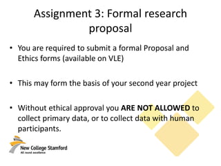 Assignment 3: Formal research
proposal
• You are required to submit a formal Proposal and
Ethics forms (available on VLE)
• This may form the basis of your second year project
• Without ethical approval you ARE NOT ALLOWED to
collect primary data, or to collect data with human
participants.
 