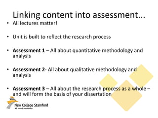 Linking content into assessment...
• All lectures matter!
• Unit is built to reflect the research process
• Assessment 1 – All about quantitative methodology and
analysis
• Assessment 2- All about qualitative methodology and
analysis
• Assessment 3 – All about the research process as a whole –
and will form the basis of your dissertation
 