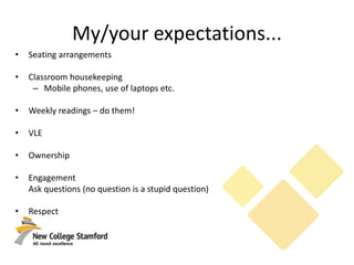 My/your expectations...
• Seating arrangements
• Classroom housekeeping
– Mobile phones, use of laptops etc.
• Weekly readings – do them!
• VLE
• Ownership
• Engagement
Ask questions (no question is a stupid question)
• Respect
 