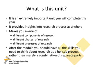 What is this unit?
• It is an extremely important unit you will complete this
year
• It provides insights into research process as a whole
• Makes you aware of:
– different components of research
– different phases of research
– different processes of research
• After the module you should have all the skills you
need to think about research as a holistic process
rather than merely a combination of separate parts
 