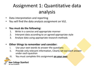 Assignment 1: Quantitative data
analysis
• Data interpretation and reporting
• You will find the data analysis assignment on VLE.
• You must do the following:
1. Write in a concise and appropriate manner
2. Interpret data according to an agreed appropriate style
3. Analyse data using appropriate research methods
• Other things to remember and consider:
i. Use your own words to answer the questions
ii. Provide only relevant information, Clearly set out each answer
under each question
iii. You must complete this assignment on your own
 