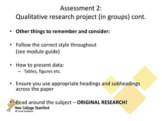 Assessment 2:
Qualitative research project (in groups) cont.
• Other things to remember and consider:
• Follow the correct style throughout
(see module guide)
• How to present data:
– Tables, figures etc.
• Ensure you use appropriate headings and subheadings
across the paper
• Read around the subject – ORIGINAL RESEARCH!
 