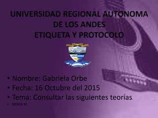UNIVERSIDAD REGIONAL AUTONOMA
DE LOS ANDES
ETIQUETA Y PROTOCOLO
• Nombre: Gabriela Orbe
• Fecha: 16 Octubre del 2015
• Tema: Consultar las siguientes teorías.
• DEBER #1
 