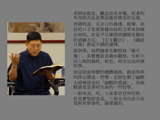 老師也提及，觀念沒有弄懂，再多的
外加招式也是無法能有精采的呈現。
所謂的說，是語言的滲透、提煉，而
好的口才是需要藉由好的文章來訓練
出來的。於是平日練習朗讀便是個好
的訓練方式，《古文觀止》、《國語
日報》都是不錯的選擇。
談到學，我們總會先聯想到「像不
像」，其實應當是藉由觀察、分析不
同人物的個性、特色，再去完成所謂
的學。
而逗則是相聲的總體風格，創造笑料
的核心價值、哲學。老師也舉了幽默
大師林語堂的「幽默的真諦」。而幽
默感更是善待生命的一門哲學。
一般來說，唱，大家都會想到唱歌，
但其實唱即是說，人類本身的語言就
是附有節奏性、韻律感的。
 