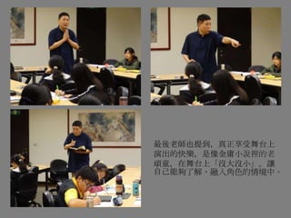 最後老師也提到，真正享受舞台上
演出的快樂，是像金庸小說裡的老
頑童，在舞台上「沒大沒小」。讓
自己能夠了解、融入角色的情境中。
 