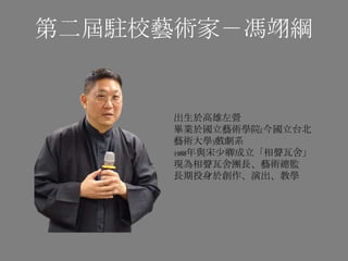 第二屆駐校藝術家－馮翊綱
出生於高雄左營
畢業於國立藝術學院(今國立台北
藝術大學)戲劇系
1988年與宋少卿成立「相聲瓦舍」
現為相聲瓦舍團長、藝術總監
長期投身於創作、演出、教學
 
