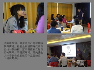 老師也提到，試著為自己與這個時
代做溝通，也就是在這個時代為自
己找一個扮相。這不僅能樹立起自
己的風格，不隨波逐流，更夠讓他
人一看到你或者你的作品就知道
「這就是你」。
 