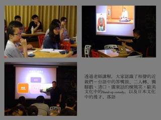 透過老師講解，大家認識了相聲的近
親們－台語中的答嘴鼓、二人轉、獨
腳戲、清口，廣東話的棟篤笑，歐美
文化中的Stand-up comedy，以及日本文化
中的漫才、落語
 
