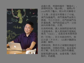 高雄左營，明朝時稱作「興隆庄」，
清朝時則為「鳳山縣」。康熙61年
(1722)利用了龜山、蛇山的天險建立
了土堡；於道光年間建立了石城。
東門為鳳儀門，西門奠海門面對左
營港，今已不存在；北門拱城門為
於蓮池潭，南門則是啟文門，分別
面向高雄市區、左營。
在南明時期，漢人登陸問當地的馬
卡道族地名，族人看到刺竹便稱此
地為「TAKAU」，也就是後來閩南語
的「打狗」。在日本統治時代，則
以日語「タカオ」（以漢字翻譯為
高雄）稱呼。
老師說到，對於自己家鄉的情感可
解油時間、空間的考察、基本資料
的了解，並化為自己創作的靈感。
即便荒謬的故事，也要有點「真的
假的」的感覺。
 