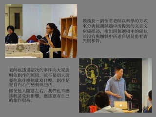 老師也透過這次的事件向大家說
明他創作的原則，並不是別人說
要他寫什麼他就寫什麼，創作是
發自內心的感動與想法。
即便他人隨意左右，我們也不應
該輕易受到影響，應該要有自己
的創作堅持。
教務長－劉怡君老師以科學的方式
來分析統測試題中所提到的文言文
病症描述，指出四個選項中的症狀
並沒有與題幹中所述白居易患有青
光眼相符。
 