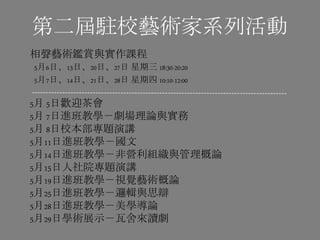第二屆駐校藝術家系列活動
相聲藝術鑑賞與實作課程
5月6日、13日、20日、27日 星期三 18:30-20:20
5月7日、14日、21日、28日 星期四 10:10-12:00
5月 5日歡迎茶會
5月 7日進班教學－劇場理論與實務
5月 8日校本部專題演講
5月11日進班教學－國文
5月14日進班教學－非營利組織與管理概論
5月15日人社院專題演講
5月19日進班教學－視覺藝術概論
5月25日進班教學－邏輯與思辯
5月28日進班教學－美學導論
5月29日學術展示－瓦舍來讀劇
 