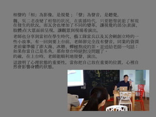 相聲的「相」為影像，是視覺；「聲」為聲音，是聽覺。
魏、吳二老改變了相聲的狀況，在廣播時代，只要聽聲就能了解現
在發生的狀況。而瓦舍也增加了不同的變革，讓視覺的部分(表演、
肢體)在大眾面前呈現，讓觀眾到現場看演出。
老師也分享到當初在學生時代、藝工隊當兵以及瓦舍剛創立時的一
些小故事。有一回到要上台前，老師卻完全沒有聲音。同業的資深
老前輩準備了澎大海、冰糖、蟬螁熬成的茶，並送給老師一句話：
如果你當自己是名角，那你登台時絕對沒問題了。
的確，在上台時，老師能順利地發聲、演出。
這證明了心理狀態的重要性，當你把自己放在重要的位置，心裡自
然會影響身體的狀態。
 