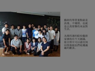 藝術的學習重點就是
浪漫、不矯情，也就
是以真情摯性來面對
生活。
為期四週的駐校藝術
家課程在今天圓滿，
從合照中可以感受到
同學與師長們收穫滿
載的歡喜。
 