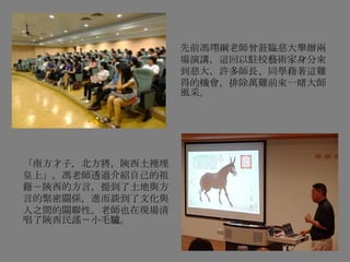 先前馮翊綱老師曾蒞臨慈大舉辦兩
場演講，這回以駐校藝術家身分來
到慈大，許多師長、同學藉著這難
得的機會，排除萬難前來一睹大師
風采。
「南方才子，北方將，陝西土裡埋
皇上」。馮老師透過介紹自己的祖
籍－陝西的方言，提到了土地與方
言的緊密關係，進而談到了文化與
人之間的關聯性。老師也在現場清
唱了陝西民謠－小毛驢。
 