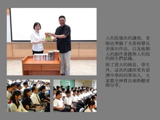 人社院場次的講座，老
師也準備了全套相聲瓦
舍演出作品，以及他個
人的創作書籍與人社院
的師生們結緣。
除了慈大的師長、學生
外，這次的講座更有慈
濟中學的同學加入。大
家都全神貫注地聆聽老
師分享。
 