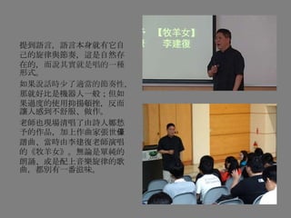 提到語言，語言本身就有它自
己的旋律與節奏，這是自然存
在的，而說其實就是唱的一種
形式。
如果說話時少了適當的節奏性，
那就好比是機器人一般；但如
果過度的使用抑揚頓挫，反而
讓人感到不舒服、做作。
老師也現場清唱了由詩人鄭愁
予的作品，加上作曲家張世儫
譜曲、當時由李建復老師演唱
的《牧羊女》。無論是單純的
朗誦、或是配上音樂旋律的歌
曲，都別有一番滋味。
 