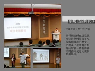 劇場理論與實務
主課老師：曹小容 老師
馮翊綱老師在這堂課
裡位同學們帶來了現
代戲劇發展的歷史，
更提及了老師對於相
聲的定義－帶有傳統
民間藝術氣息的現代
劇場藝術。
 