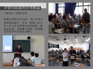 非營利組織與管理概論
主課老師：林曉君老師
相聲瓦舍創立於1988年，除了許多人
協助與成就外，更有一群能力非凡
的工作人員支持著瓦舍的營運，透
過這堂課，老師讓大家進一步認識
瓦舍是如何走過這20幾年。
 