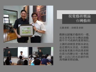 視覺藝術概論
台灣藝術
主課老師：胡朝景老師
戲劇也歸屬於藝術的一環，
而瓦舍更佔有台灣表演藝
術中不可或缺的重要地位。
主課的胡朝景老師本身也
是忠實的瓦舍迷，在課程
結束後更親自拜訪馮老師
在慈大的辦公室－歇角歇
腳，以自己的水彩創作與
馮翊綱老師結緣。
 